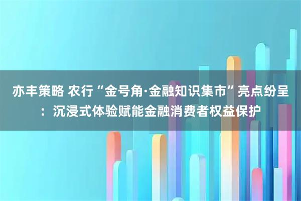 亦丰策略 农行“金号角·金融知识集市”亮点纷呈：沉浸式体验赋能金融消费者权益保护