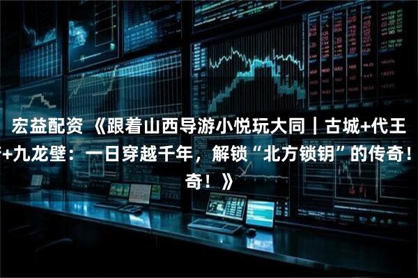 宏益配资 《跟着山西导游小悦玩大同｜古城+代王府+九龙壁：一日穿越千年，解锁“北方锁钥”的传奇！》