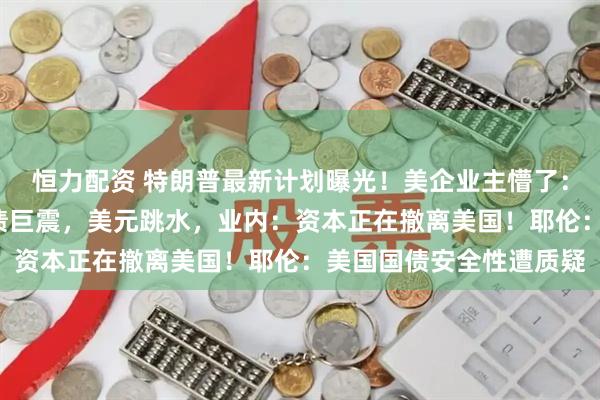 恒力配资 特朗普最新计划曝光！美企业主懵了：有人付税暴涨6倍！美债巨震，美元跳水，业内：资本正在撤离美国！耶伦：美国国债安全性遭质疑