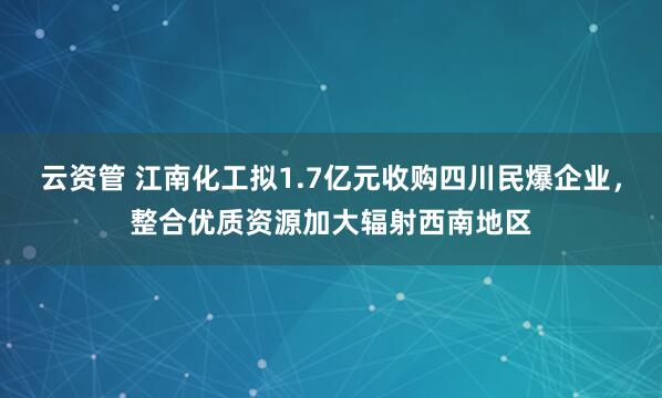 云资管 江南化工拟1.7亿元收购四川民爆企业，整合优质资源加大辐射西南地区