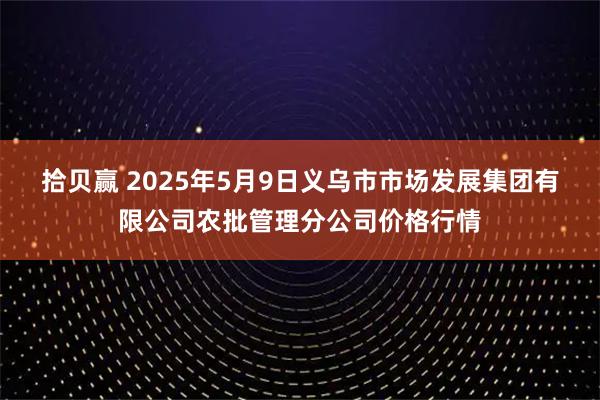 拾贝赢 2025年5月9日义乌市市场发展集团有限公司农批管理分公司价格行情