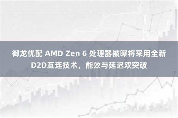 御龙优配 AMD Zen 6 处理器被曝将采用全新D2D互连技术，能效与延迟双突破