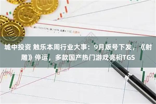 城中投资 触乐本周行业大事：9月版号下发，《射雕》停运，多款国产热门游戏亮相TGS