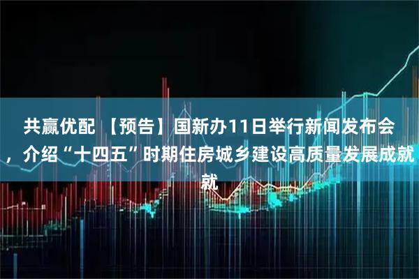 共赢优配 【预告】国新办11日举行新闻发布会，介绍“十四五”时期住房城乡建设高质量发展成就