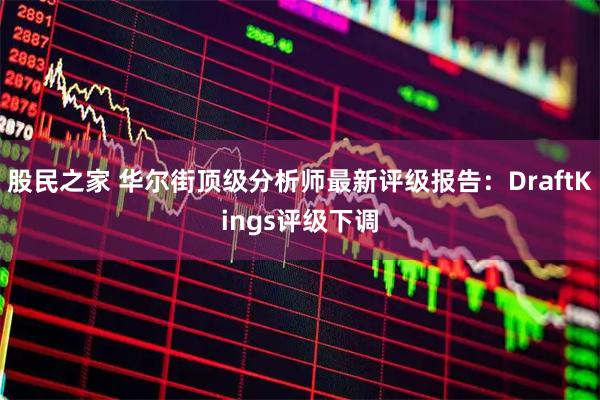 股民之家 华尔街顶级分析师最新评级报告：DraftKings评级下调