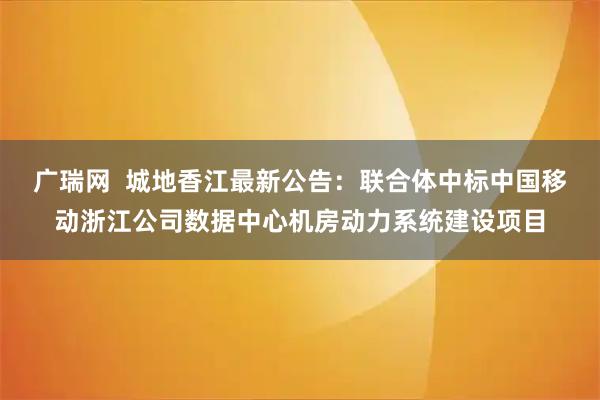 广瑞网  城地香江最新公告：联合体中标中国移动浙江公司数据中心机房动力系统建设项目