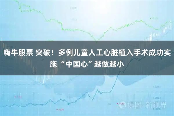 嗨牛股票 突破！多例儿童人工心脏植入手术成功实施 “中国心”越做越小