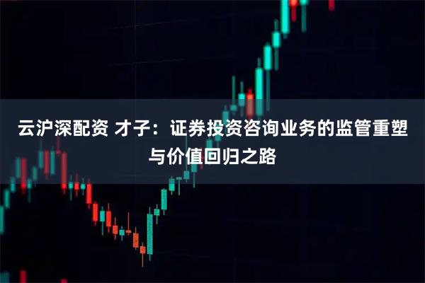 云沪深配资 才子：证券投资咨询业务的监管重塑与价值回归之路