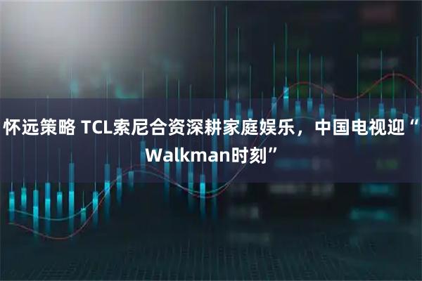 怀远策略 TCL索尼合资深耕家庭娱乐，中国电视迎“Walkman时刻”