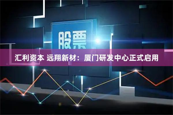 汇利资本 远翔新材：厦门研发中心正式启用