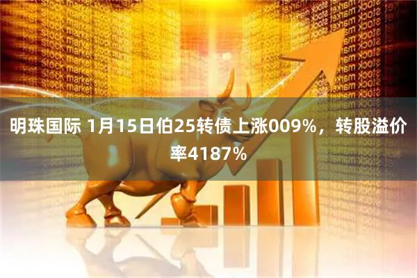 明珠国际 1月15日伯25转债上涨009%，转股溢价率4187%