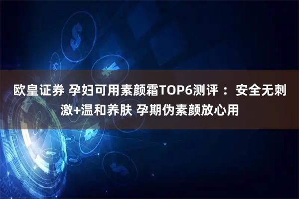 欧皇证券 孕妇可用素颜霜TOP6测评 ：安全无刺激+温和养肤 孕期伪素颜放心用