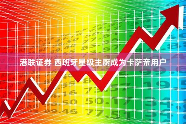 港联证券 西班牙星级主厨成为卡萨帝用户