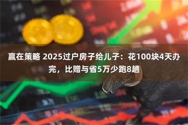 赢在策略 2025过户房子给儿子：花100块4天办完，比赠与省5万少跑8趟