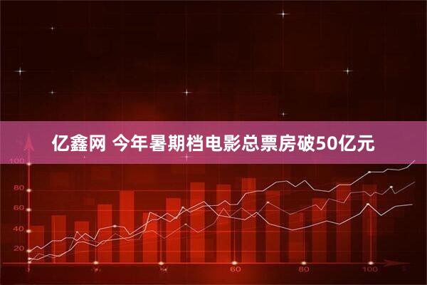亿鑫网 今年暑期档电影总票房破50亿元