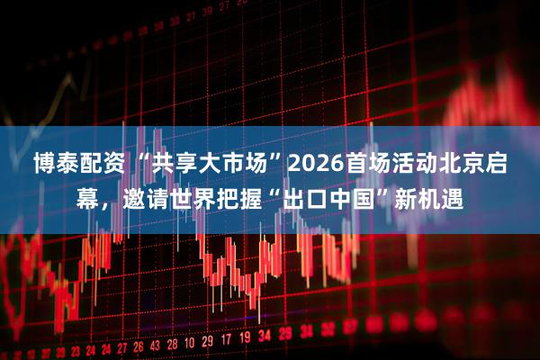 博泰配资 “共享大市场”2026首场活动北京启幕，邀请世界把握“出口中国”新机遇